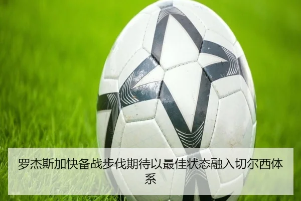 罗杰斯加快备战步伐期待以最佳状态融入切尔西体系 | kaiyun
